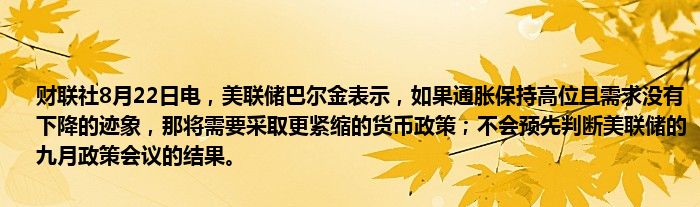 财联社8月22日电,美联储巴尔金表示,如果通胀保持高位且需求没有下降的迹象,那将需要采取更紧缩的货币政策;不会预先判断美联储的九月政策会议的结果。