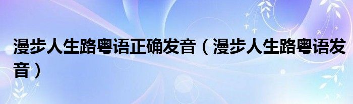 漫步人生路粤语正确发音(漫步人生路粤语发音)