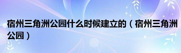 宿州三角洲公园什么时候建立的(宿州三角洲公园)