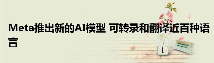 Meta推出新的AI模型 可转录和翻译近百种语言