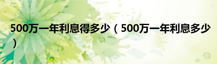 500万一年利息得多少(500万一年利息多少)