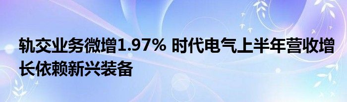 轨交业务微增1.97% 时代电气上半年营收增长依赖新兴装备