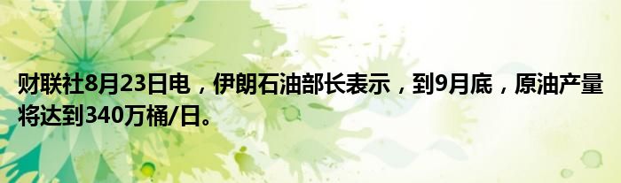 财联社8月23日电,伊朗石油部长表示,到9月底,原油产量将达到340万桶/日。