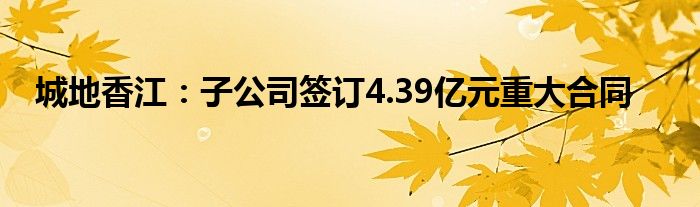 城地香江:子公司签订4.39亿元重大合同