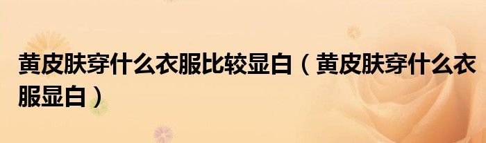 黄皮肤穿什么衣服比较显白(黄皮肤穿什么衣服显白)