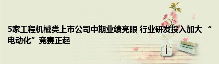 5家工程机械类上市公司中期业绩亮眼 行业研发投入加大 “电动化”竞赛正起