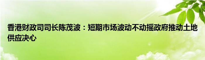 香港财政司司长陈茂波:短期市场波动不动摇政府推动土地供应决心