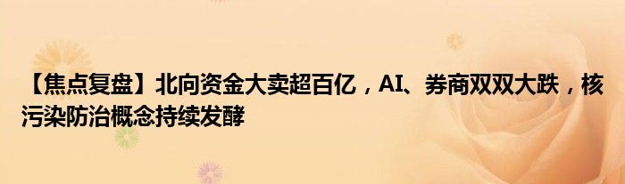 【焦点复盘】北向资金大卖超百亿,AI、券商双双大跌,核污染防治概念持续发酵
