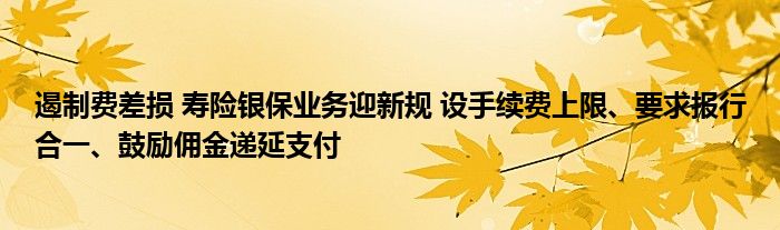 遏制费差损 寿险银保业务迎新规 设手续费上限、要求报行合一、鼓励佣金递延支付