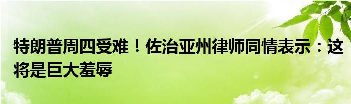 特朗普周四受难!佐治亚州律师同情表示:这将是巨大羞辱