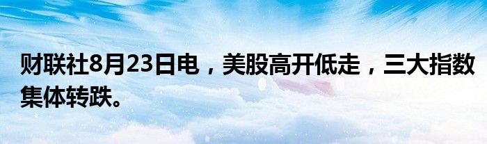财联社8月23日电，美股高开低走，三大指数集体转跌。