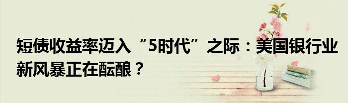 短债收益率迈入“5时代”之际:美国银行业新风暴正在酝酿?