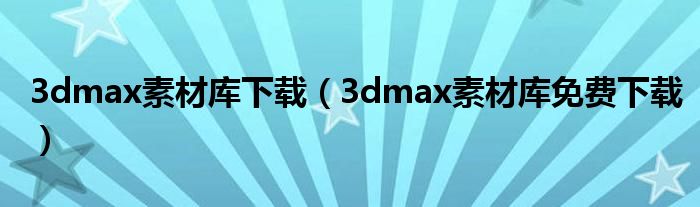 3dmax素材库下载(3dmax素材库免费下载)