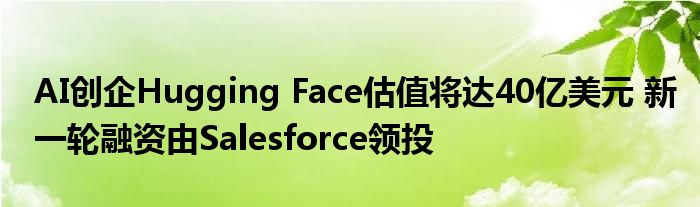 AI创企Hugging Face估值将达40亿美元 新一轮融资由Salesforce领投
