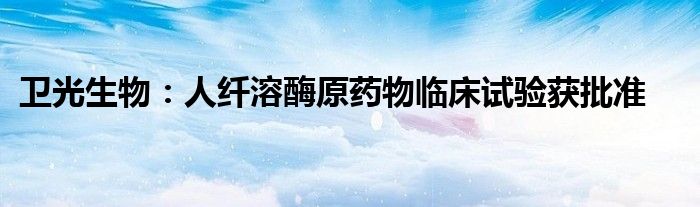 卫光生物:人纤溶酶原药物临床试验获批准