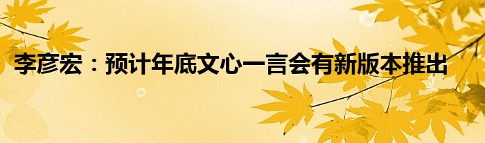 李彦宏:预计年底文心一言会有新版本推出