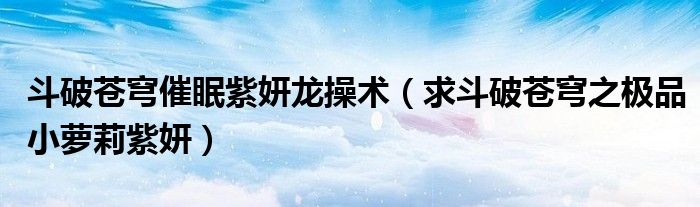斗破苍穹催眠紫妍龙操术(求斗破苍穹之极品小萝莉紫妍)