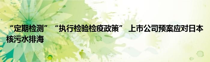 “定期检测”“执行检验检疫政策” 上市公司预案应对日本核污水排海