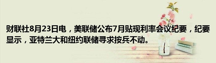 财联社8月23日电,美联储公布7月贴现利率会议纪要,纪要显示,亚特兰大和纽约联储寻求按兵不动。