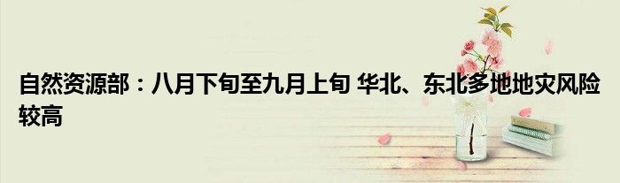 自然资源部:八月下旬至九月上旬 华北、东北多地地灾风险较高