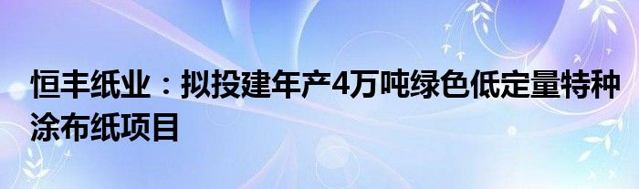 恒丰纸业:拟投建年产4万吨绿色低定量特种涂布纸项目