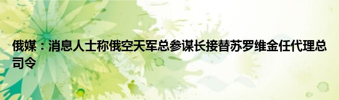 俄媒:消息人士称俄空天军总参谋长接替苏罗维金任代理总司令