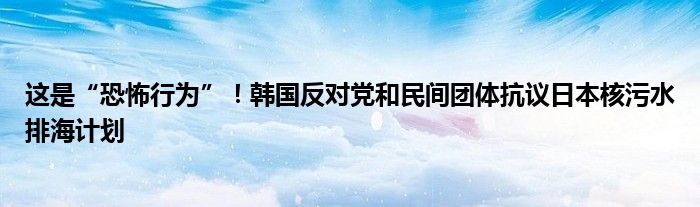 这是“恐怖行为”!韩国反对党和民间团体抗议日本核污水排海计划