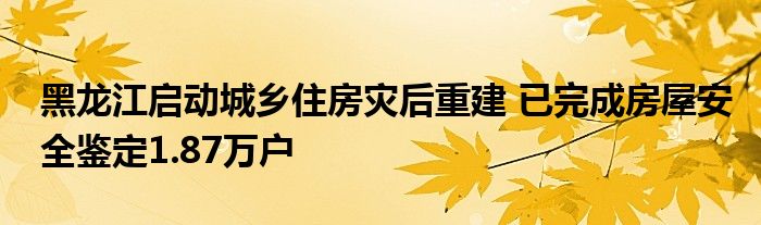 黑龙江启动城乡住房灾后重建 已完成房屋安全鉴定1.87万户