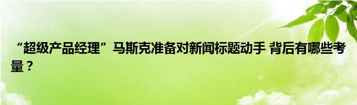 “超级产品经理”马斯克准备对新闻标题动手 背后有哪些考量?