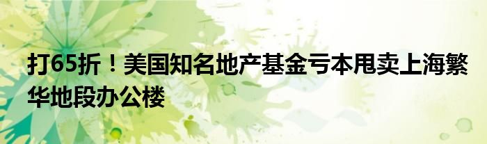 打65折!美国知名地产基金亏本甩卖上海繁华地段办公楼