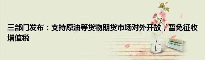 三部门发布:支持原油等货物期货市场对外开放,暂免征收增值税