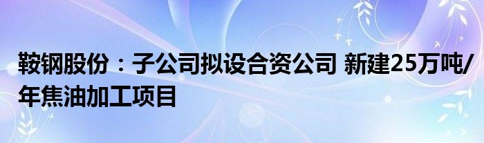 鞍钢股份:子公司拟设合资公司 新建25万吨/年焦油加工项目