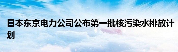 日本东京电力公司公布第一批核污染水排放计划