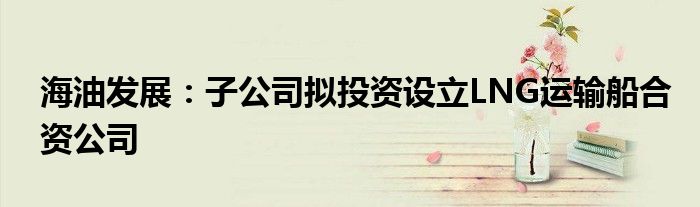 海油发展:子公司拟投资设立LNG运输船合资公司