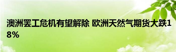 澳洲罢工危机有望解除 欧洲天然气期货大跌18%