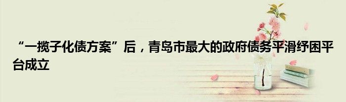 “一揽子化债方案”后,青岛市最大的政府债务平滑纾困平台成立