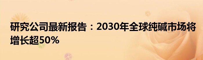 研究公司最新报告:2030年全球纯碱市场将增长超50%