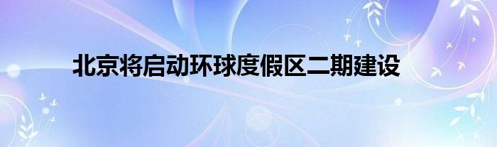 北京将启动环球度假区二期建设