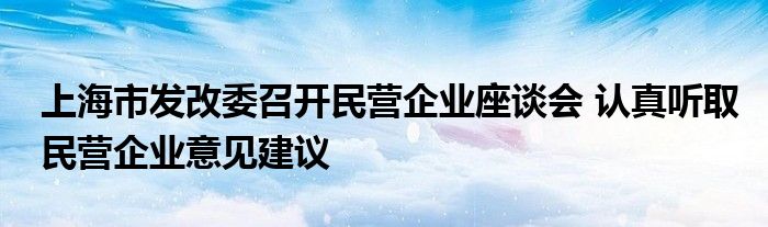 上海市发改委召开民营企业座谈会 认真听取民营企业意见建议