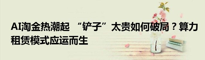 AI淘金热潮起 “铲子”太贵如何破局?算力租赁模式应运而生