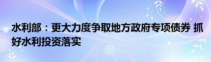 水利部:更大力度争取地方政府专项债券 抓好水利投资落实
