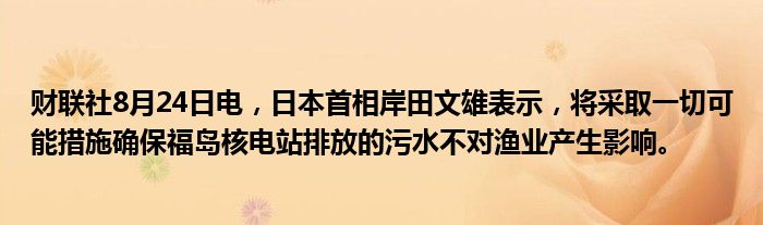 财联社8月24日电,日本首相岸田文雄表示,将采取一切可能措施确保福岛核电站排放的污水不对渔业产生影响。