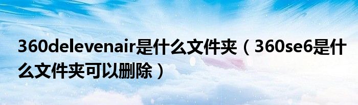 360delevenair是什么文件夹(360se6是什么文件夹可以删除)