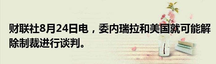 财联社8月24日电，委内瑞拉和美国就可能解除制裁进行谈判。