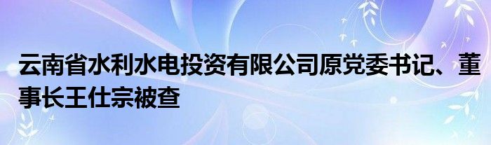 云南省水利水电投资有限公司原党委书记、董事长王仕宗被查