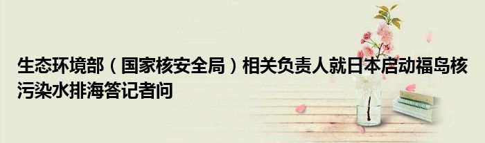 生态环境部(国家核安全局)相关负责人就日本启动福岛核污染水排海答记者问