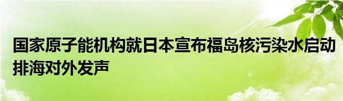 国家原子能机构就日本宣布福岛核污染水启动排海对外发声