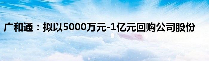 广和通:拟以5000万元-1亿元回购公司股份