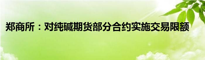 郑商所:对纯碱期货部分合约实施交易限额