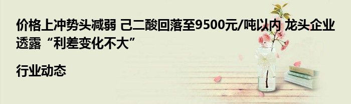 价格上冲势头减弱 己二酸回落至9500元/吨以内 龙头企业透露“利差变化不大”|行业动态
